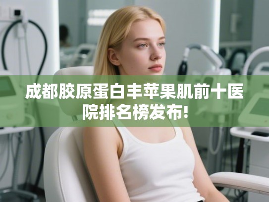成都胶原蛋白丰苹果肌前十医院排名榜发布!