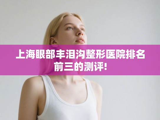 上海眼部丰泪沟整形医院排名前三的测评! 上海眼部丰泪沟整形医院排名前三的测评!