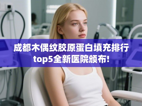 成都木偶纹胶原蛋白填充排行top5全新医院颁布! 成都木偶纹胶原蛋白填充排行top5全新医院颁布!