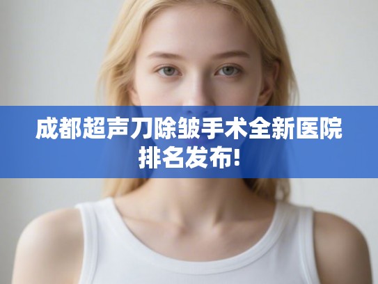 成都超声刀除皱手术全新医院排名发布!