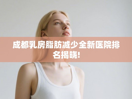 成都乳房脂肪减少全新医院排名揭晓!