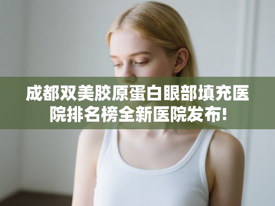 成都双美胶原蛋白眼部填充医院排名榜全新医院发布!