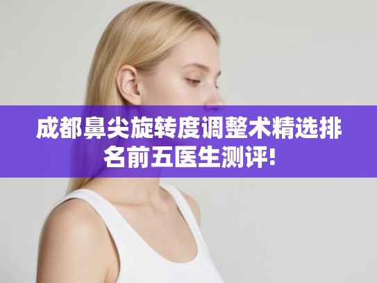 成都鼻尖旋转度调整术精选排名前五医生测评! 成都鼻尖旋转度调整术精选排名前五医生测评!