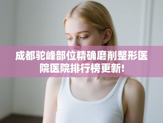 成都驼峰部位精确磨削整形医院医院排行榜更新!