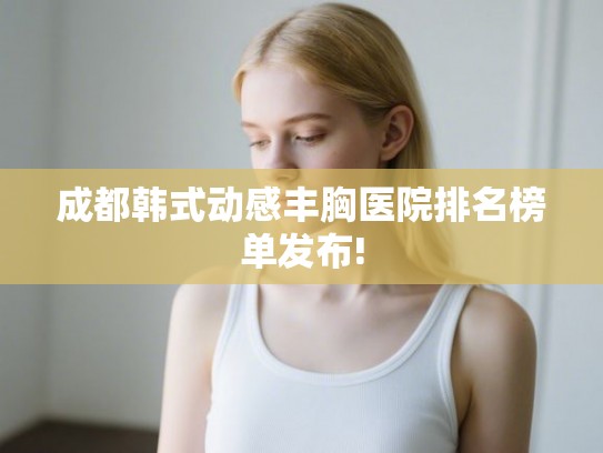 成都韩式动感丰胸医院排名榜单发布!