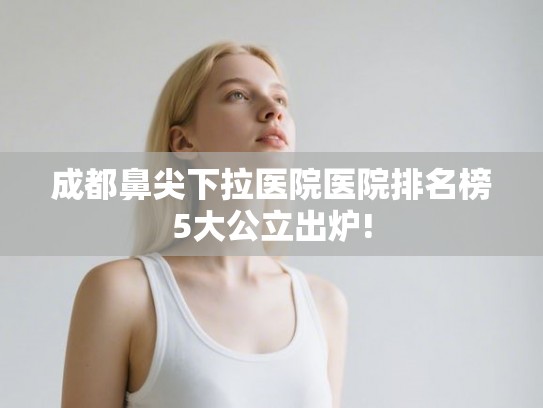 成都鼻尖下拉医院医院排名榜5大公立出炉!