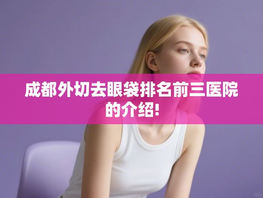 成都外切去眼袋排名前三医院的介绍!