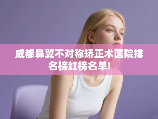 成都鼻翼不对称矫正术医院排名榜红榜名单!