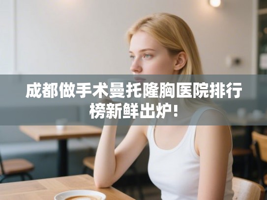 成都做手术曼托隆胸医院排行榜新鲜出炉!