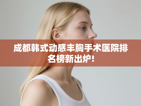 成都韩式动感丰胸手术医院排名榜新出炉!