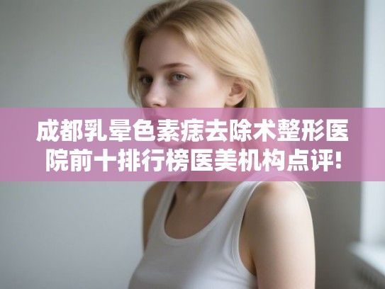 成都乳晕色素痣去除术整形医院前十排行榜医美机构点评!