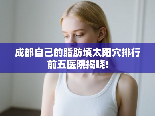 成都自己的脂肪填太阳穴排行前五医院揭晓!