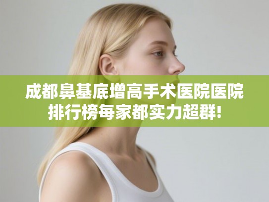 成都鼻基底增高手术医院医院排行榜每家都实力超群!