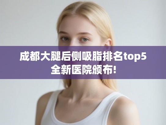 成都大腿后侧吸脂排名top5全新医院颁布!