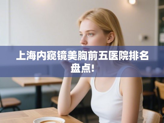 上海内窥镜美胸前五医院排名盘点!