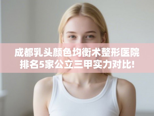 成都乳头颜色均衡术整形医院排名5家公立三甲实力对比!