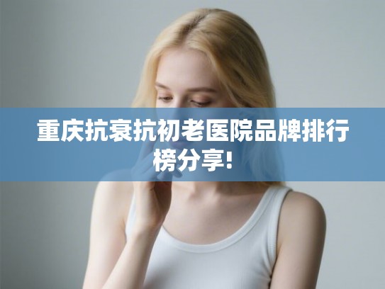 重庆抗衰抗初老医院品牌排行榜分享!