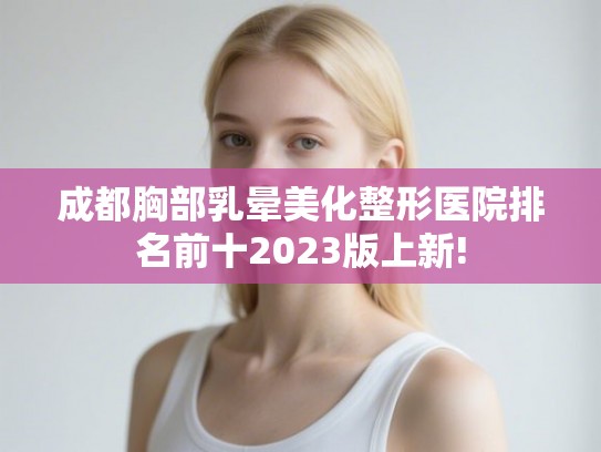 成都胸部乳晕美化整形医院排名前十2023版上新!