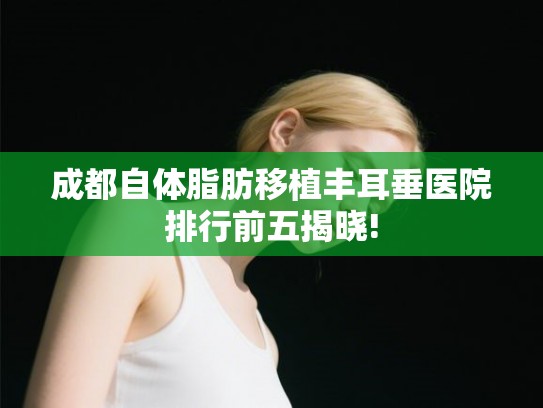 成都自体脂肪移植丰耳垂医院排行前五揭晓!