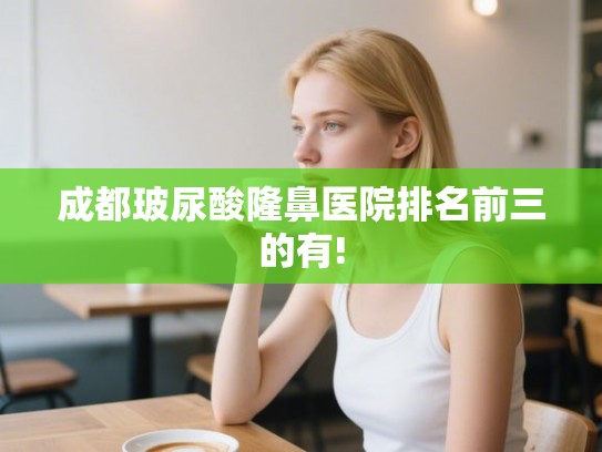 成都玻尿酸隆鼻医院排名前三的有!
