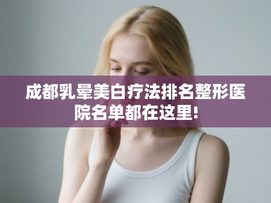 成都乳晕美白疗法排名整形医院名单都在这里!