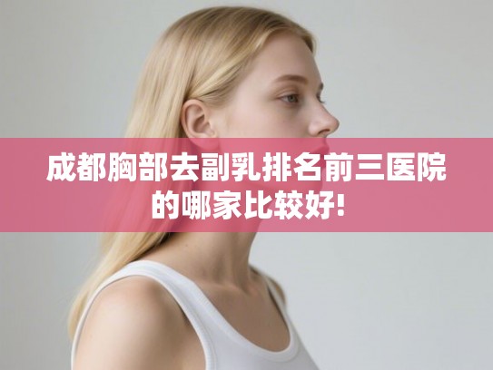 成都胸部去副乳排名前三医院的哪家比较好!