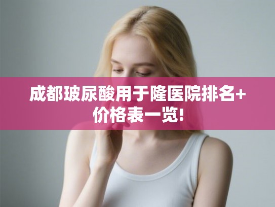 成都玻尿酸用于隆医院排名+价格表一览!
