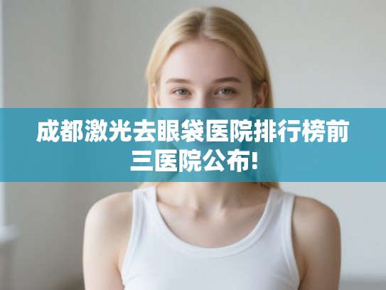 成都激光去眼袋医院排行榜前三医院公布!