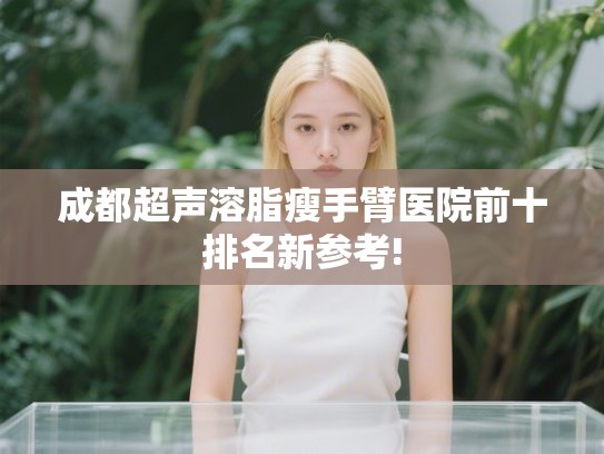 成都超声溶脂瘦手臂医院前十排名新参考!