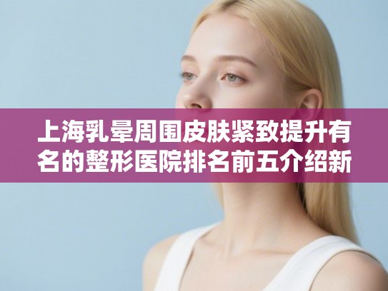 上海乳晕周围皮肤紧致提升有名的整形医院排名前五介绍新价格表!