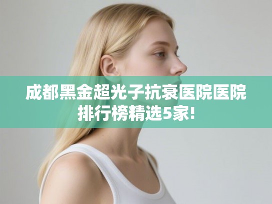 成都黑金超光子抗衰医院医院排行榜精选5家!