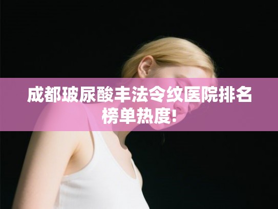 成都玻尿酸丰法令纹医院排名榜单热度!