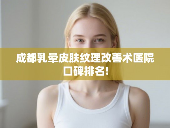 成都乳晕皮肤纹理改善术医院口碑排名!