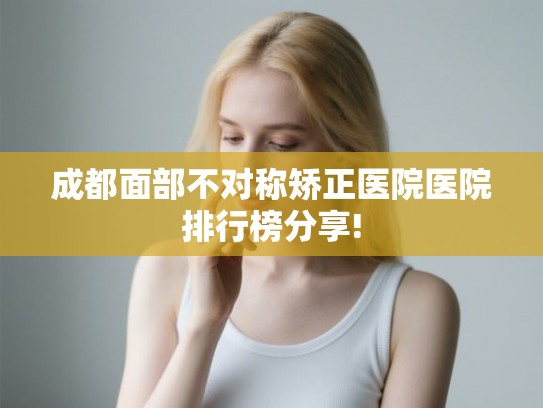 成都面部不对称矫正医院医院排行榜分享!