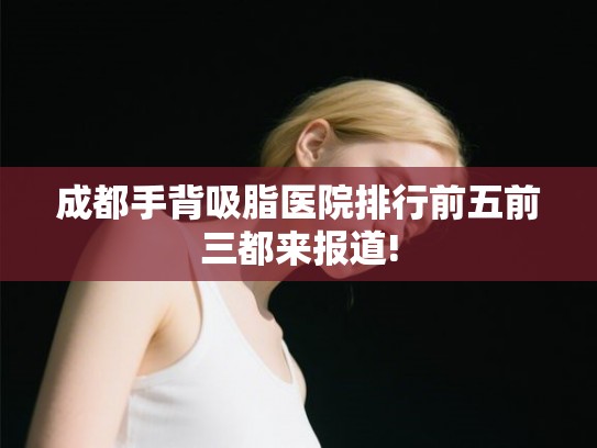 成都手背吸脂医院排行前五前三都来报道!