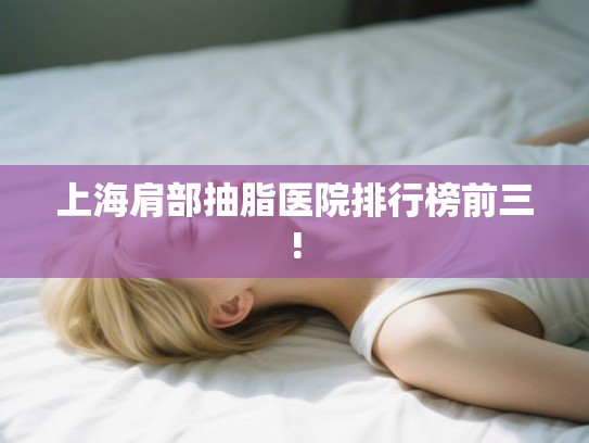上海肩部抽脂医院排行榜前三! 上海肩部抽脂医院排行榜前三!