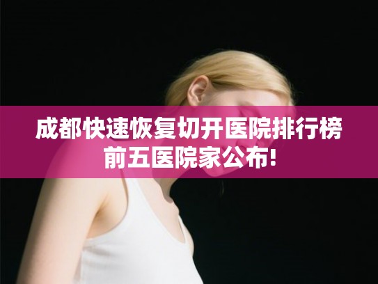 成都快速恢复切开医院排行榜前五医院家公布!