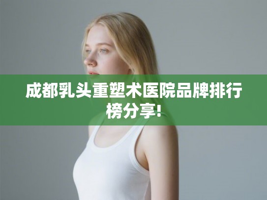 成都乳头重塑术医院品牌排行榜分享!