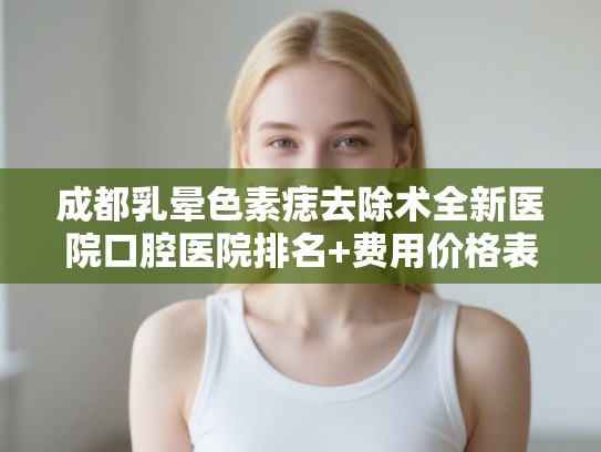 成都乳晕色素痣去除术全新医院口腔医院排名+费用价格表一览!