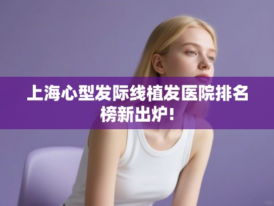 上海心型发际线植发医院排名榜新出炉! 上海心型发际线植发医院排名榜新出炉!