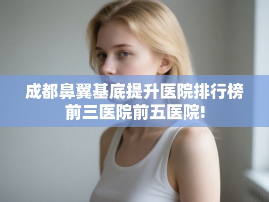 成都鼻翼基底提升医院排行榜前三医院前五医院!