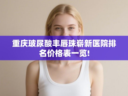 重庆玻尿酸丰唇珠崭新医院排名价格表一览!