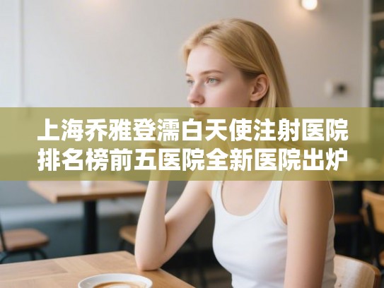 上海乔雅登濡白天使注射医院排名榜前五医院全新医院出炉! 上海乔雅登濡白天使注射医院排名榜前五医院全新医院出炉!