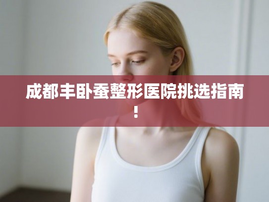 成都丰卧蚕整形医院挑选指南!