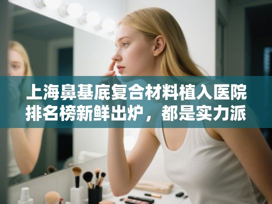 上海鼻基底复合材料植入医院排名榜新鲜出炉,都是实力派! 上海鼻基底复合材料植入医院排名榜新鲜出炉,都是实力派!