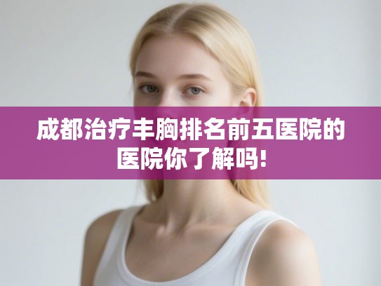 成都治疗丰胸排名前五医院的医院你了解吗!