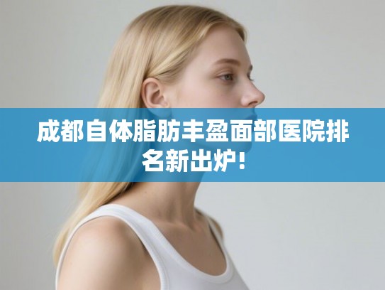 成都自体脂肪丰盈面部医院排名新出炉!