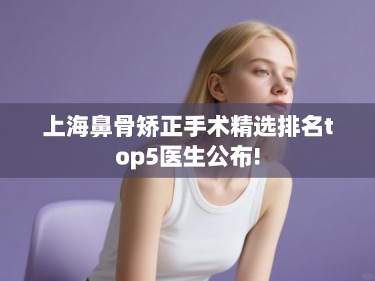 上海鼻骨矫正手术精选排名top5医生公布! 上海鼻骨矫正手术精选排名top5医生公布!