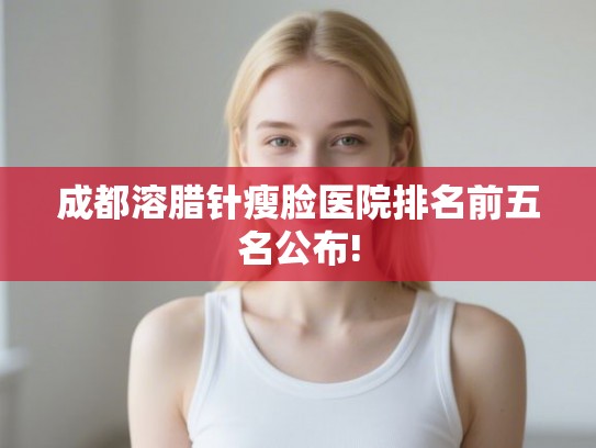 成都溶腊针瘦脸医院排名前五名公布!