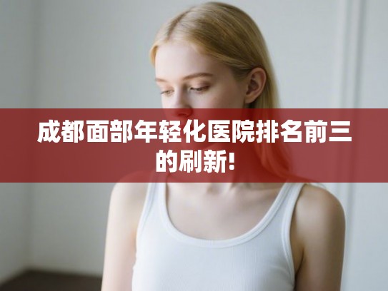 成都面部年轻化医院排名前三的刷新!